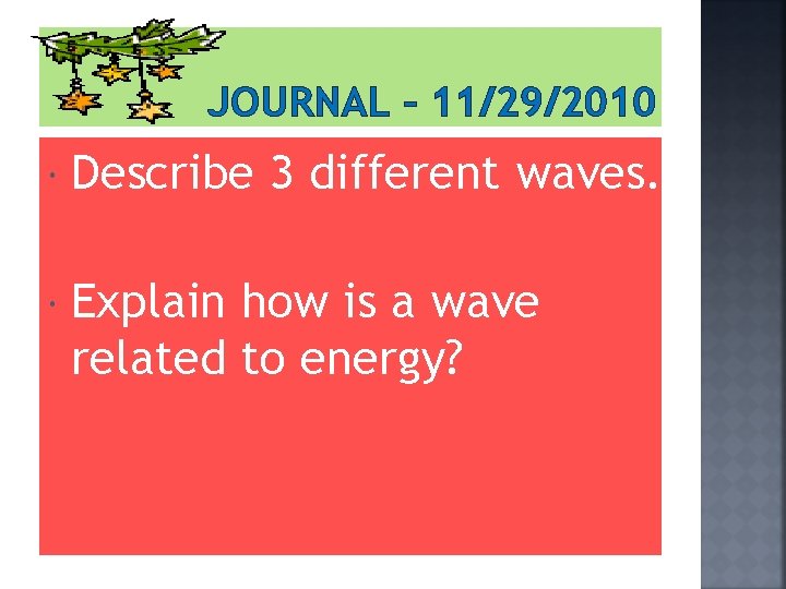 JOURNAL – 11/29/2010 Describe 3 different waves. Explain how is a wave related to