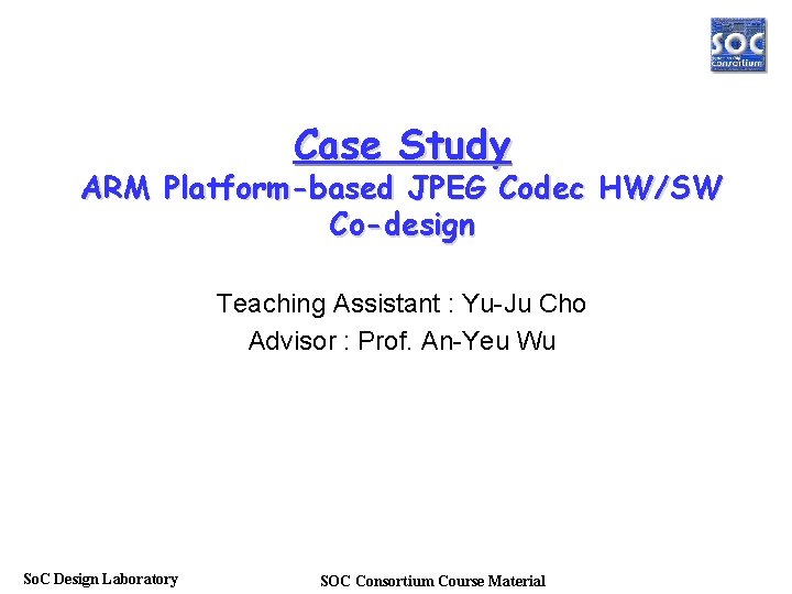 Case Study ARM Platform-based JPEG Codec HW/SW Co-design Teaching Assistant : Yu-Ju Cho Advisor