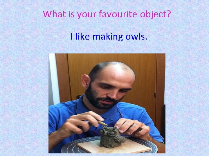 What is your favourite object? I like making owls. 