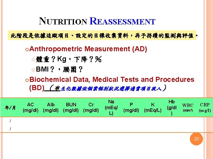 NUTRITION REASSESSMENT 此階段是依據追蹤項目、設定的目標收集資料，再予持續的監測與評值。 Anthropometric Measurement (AD) 體重？Kg，下降？％ BMI？，腰圍？ Biochemical Data, Medical Tests and Procedures