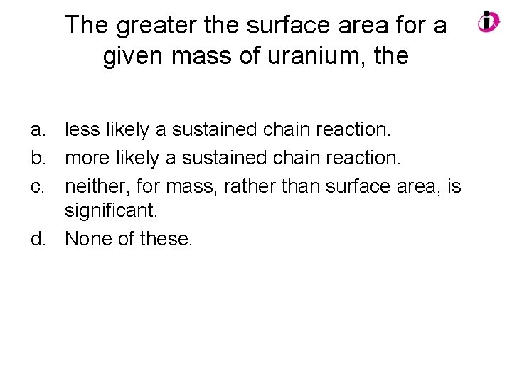 The greater the surface area for a given mass of uranium, the a. less