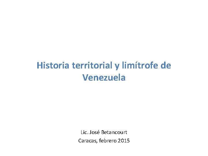 Historia territorial y limítrofe de Venezuela Lic. José Betancourt Caracas, febrero 2015 Historia territorial y limítrofe de Venezuela Lic. José Betancourt Caracas, febrero 2015