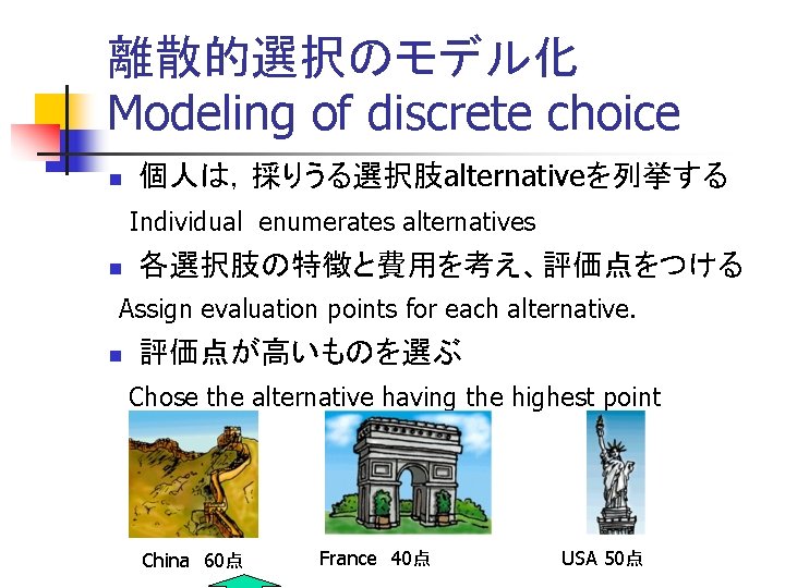 離散的選択のモデル化 Modeling of discrete choice n 個人は，採りうる選択肢alternativeを列挙する 　Individual enumerates alternatives n 各選択肢の特徴と費用を考え、評価点をつける Assign evaluation