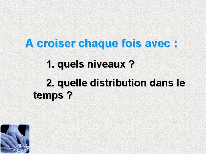 A croiser chaque fois avec : 1. quels niveaux ? 2. quelle distribution dans