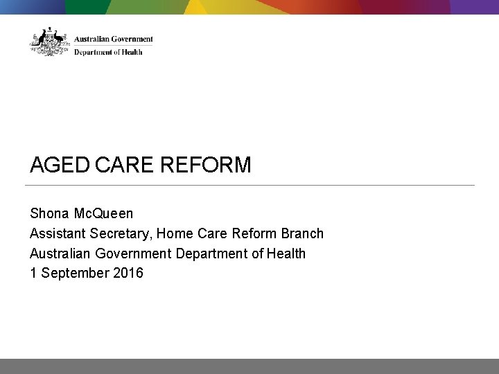 AGED CARE REFORM Shona Mc. Queen Assistant Secretary, Home Care Reform Branch Australian Government