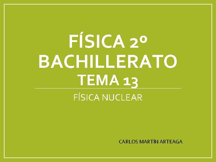 FÍSICA 2º BACHILLERATO TEMA 13 FÍSICA NUCLEAR CARLOS MARTÍN ARTEAGA 