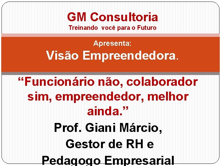 GM Consultoria Treinando você para o Futuro Apresenta: Visão Empreendedora. “Funcionário não, colaborador sim,