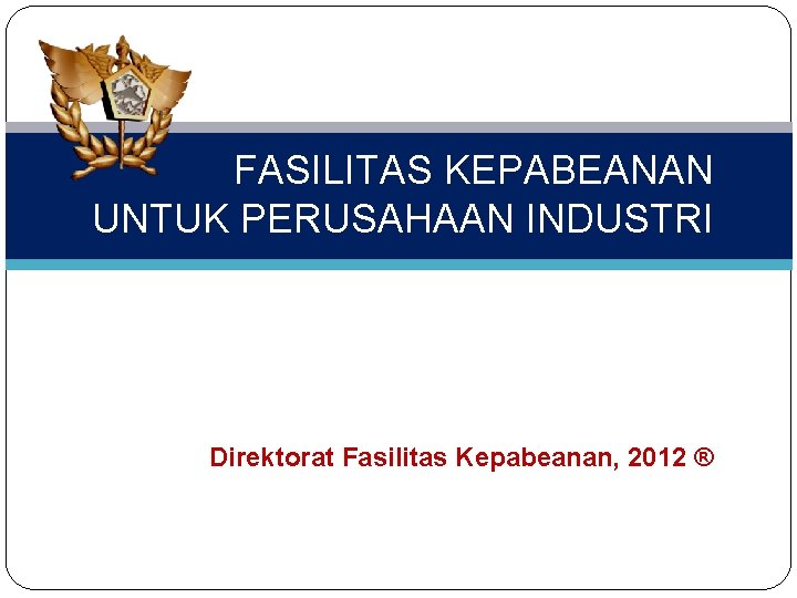 FASILITAS KEPABEANAN UNTUK PERUSAHAAN INDUSTRI Direktorat Fasilitas Kepabeanan, 2012 ® 