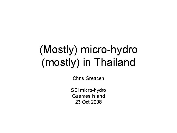 (Mostly) micro-hydro (mostly) in Thailand Chris Greacen SEI micro-hydro Guemes Island 23 Oct 2008
