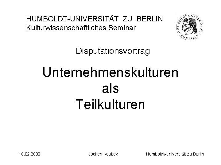 HUMBOLDT-UNIVERSITÄT ZU BERLIN Kulturwissenschaftliches Seminar Disputationsvortrag Unternehmenskulturen als Teilkulturen 10. 02. 2003 Jochen Koubek