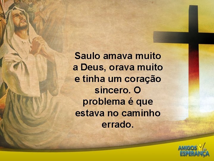 Saulo amava muito a Deus, orava muito e tinha um coração sincero. O problema