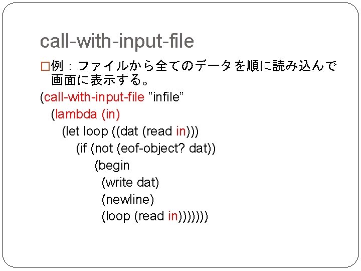 call-with-input-file �例：ファイルから全てのデータを順に読み込んで 画面に表示する。 (call-with-input-file ”infile” (lambda (in) (let loop ((dat (read in))) (if (not