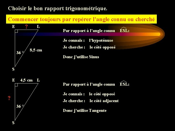 Choisir le bon rapport trigonométrique. Commencer toujours par repérer l’angle connu ou cherché E Choisir le bon rapport trigonométrique. Commencer toujours par repérer l’angle connu ou cherché E