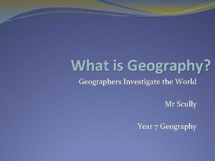 What is Geography? Geographers Investigate the World Mr Scully Year 7 Geography 