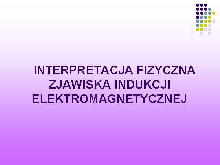  INTERPRETACJA FIZYCZNA ZJAWISKA INDUKCJI ELEKTROMAGNETYCZNEJ 