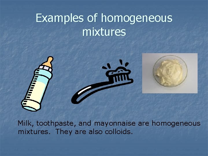 Examples of homogeneous mixtures Milk, toothpaste, and mayonnaise are homogeneous mixtures. They are also