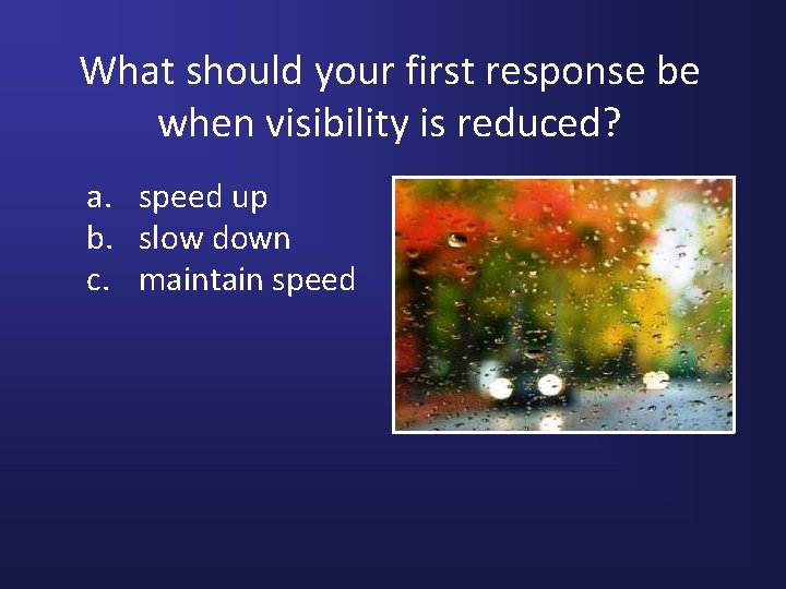 What should your first response be when visibility is reduced? a. speed up b.