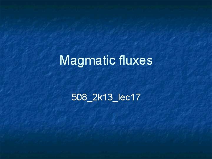 Magmatic fluxes 508_2 k 13_lec 17 