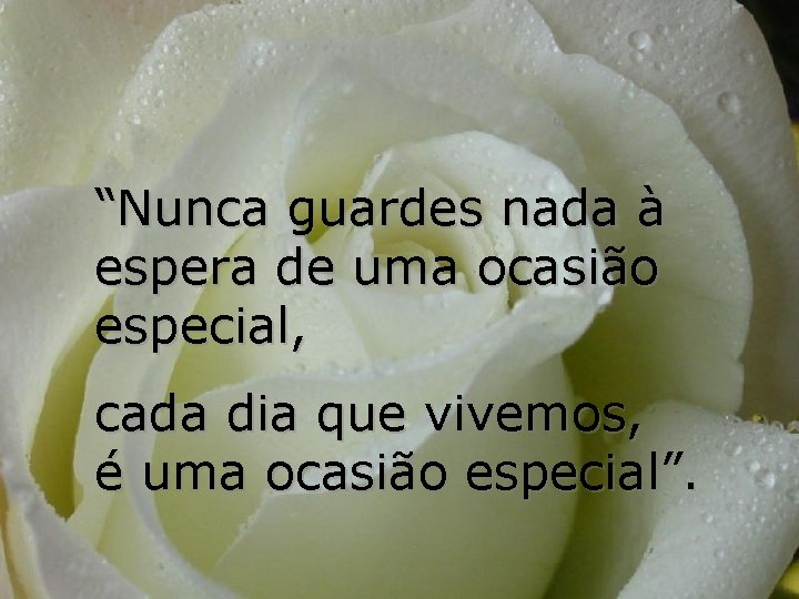 “Nunca guardes nada à espera de uma ocasião especial, cada dia que vivemos, é