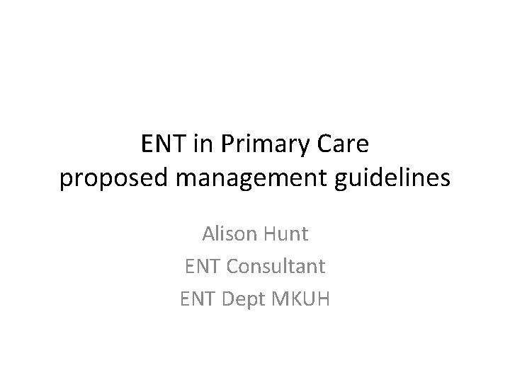 ENT in Primary Care proposed management guidelines Alison Hunt ENT Consultant ENT Dept MKUH