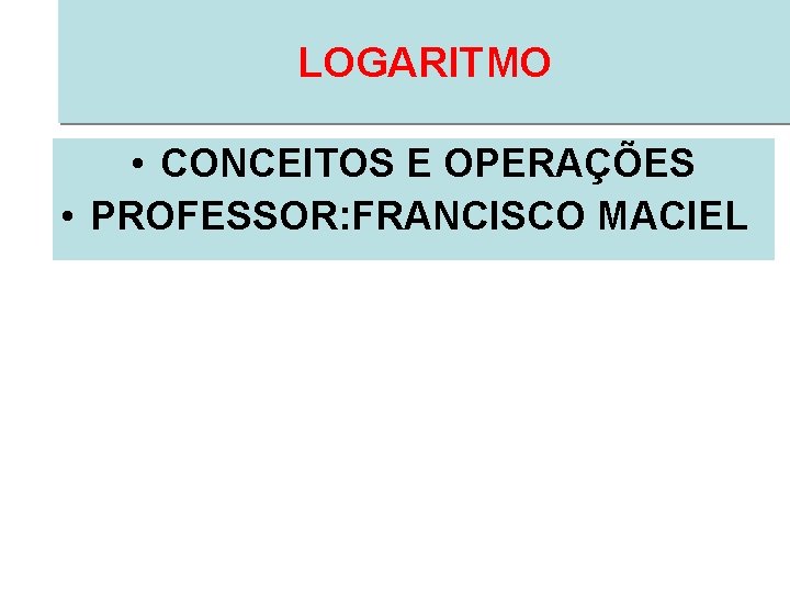 LOGARITMO • CONCEITOS E OPERAÇÕES • PROFESSOR: FRANCISCO MACIEL 