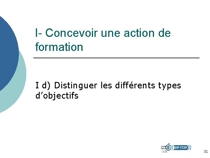 I- Concevoir une action de formation I d) Distinguer les différents types d’objectifs 31 I- Concevoir une action de formation I d) Distinguer les différents types d’objectifs 31