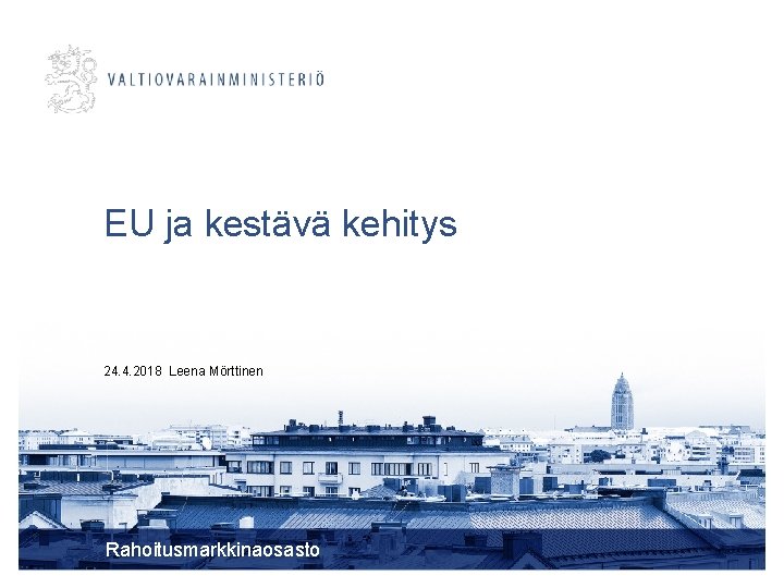 EU ja kestävä kehitys 24. 4. 2018 Leena Mörttinen Rahoitusmarkkinaosasto 