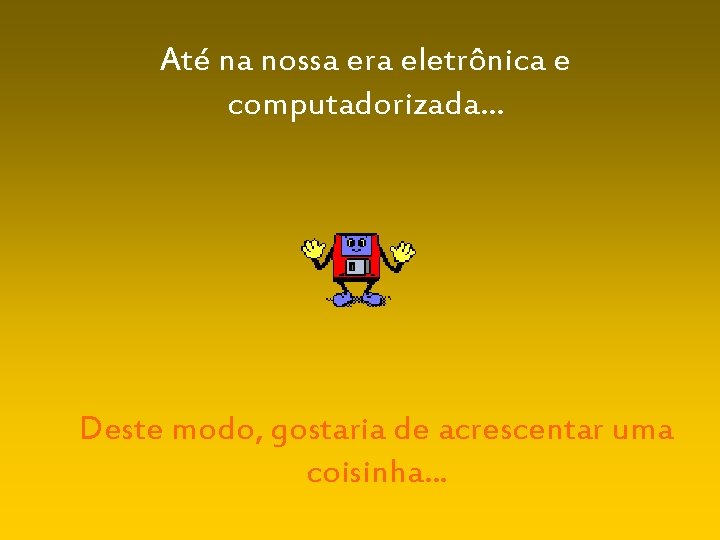 Até na nossa era eletrônica e computadorizada. . . Deste modo, gostaria de acrescentar