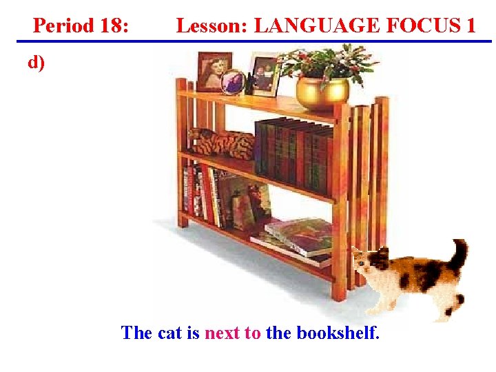 Period 18: Lesson: LANGUAGE FOCUS 1 d) The cat is next to the bookshelf. Period 18: Lesson: LANGUAGE FOCUS 1 d) The cat is next to the bookshelf.