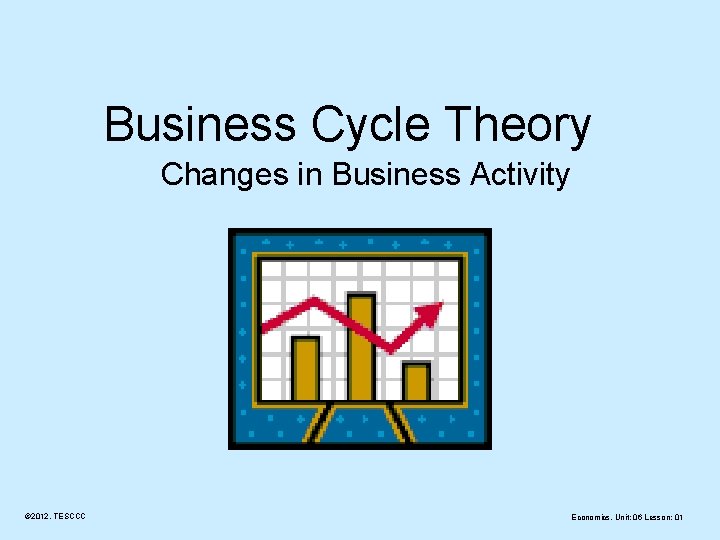 Business Cycle Theory Changes in Business Activity © 2012, TESCCC Economics, Unit: 06 Lesson: