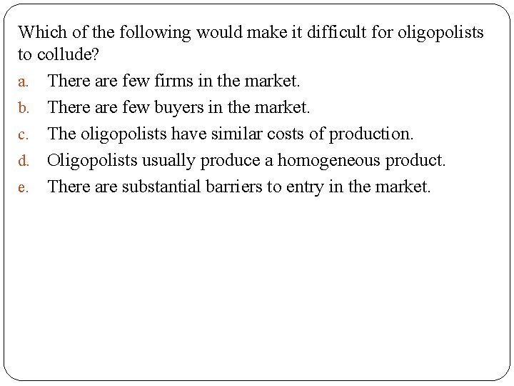 Which of the following would make it difficult for oligopolists to collude? a. There