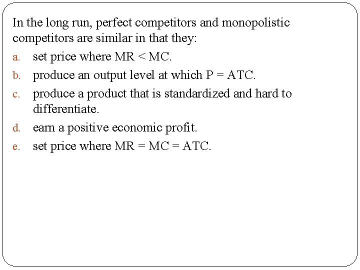 In the long run, perfect competitors and monopolistic competitors are similar in that they: