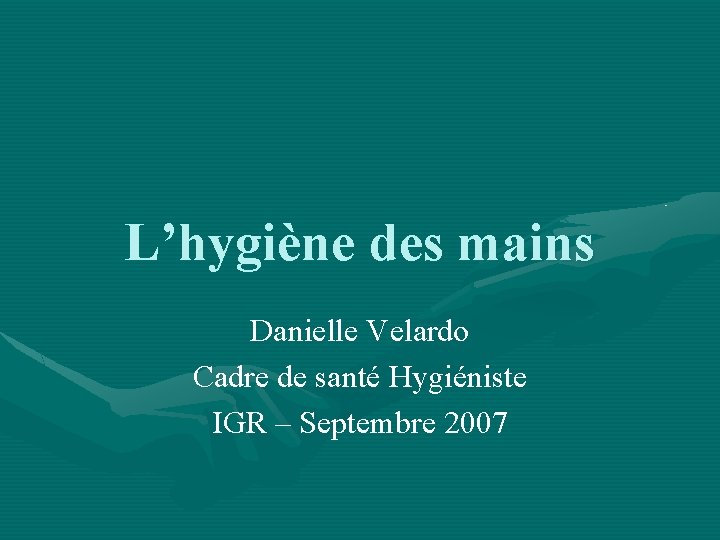 L’hygiène des mains Danielle Velardo Cadre de santé Hygiéniste IGR – Septembre 2007 