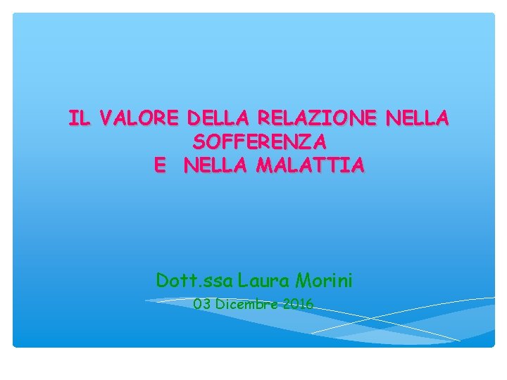 IL VALORE DELLA RELAZIONE NELLA SOFFERENZA E NELLA MALATTIA Dott. ssa Laura Morini 03