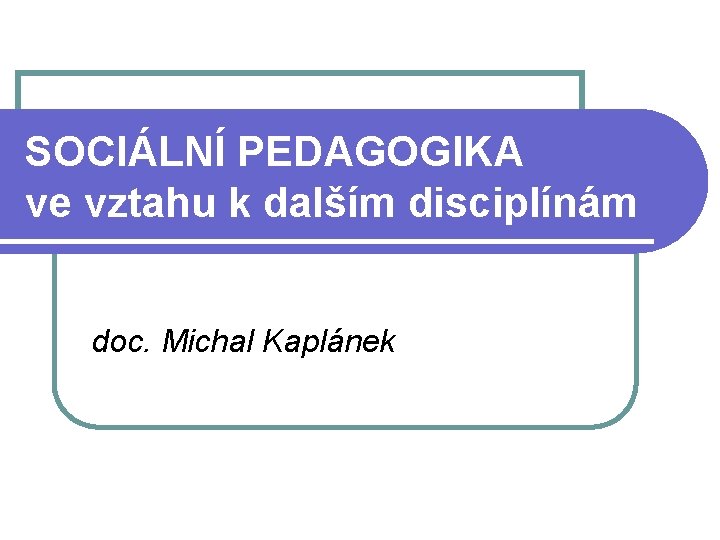 SOCIÁLNÍ PEDAGOGIKA ve vztahu k dalším disciplínám doc. Michal Kaplánek 