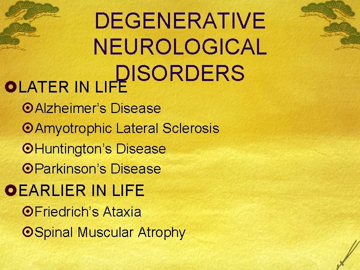 DEGENERATIVE NEUROLOGICAL DISORDERS £LATER IN LIFE ¤Alzheimer’s Disease ¤Amyotrophic Lateral Sclerosis ¤Huntington’s Disease ¤Parkinson’s DEGENERATIVE NEUROLOGICAL DISORDERS £LATER IN LIFE ¤Alzheimer’s Disease ¤Amyotrophic Lateral Sclerosis ¤Huntington’s Disease ¤Parkinson’s