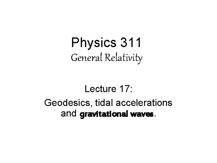Physics 311 General Relativity Lecture 17: Geodesics, tidal accelerations and gravitational waves. Physics 311 General Relativity Lecture 17: Geodesics, tidal accelerations and gravitational waves.