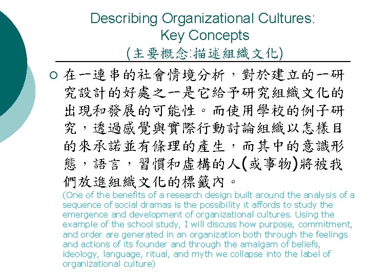 Describing Organizational Cultures: Key Concepts (主要概念: 描述組織文化) ¡ 在一連串的社會情境分析，對於建立的一研 究設計的好處之一是它給予研究組織文化的 出現和發展的可能性。而使用學校的例子研 究，透過感覺與實際行動討論組織以怎樣目 的來承諾並有條理的產生，而其中的意識形 態，語言，習慣和虛構的人(或事物)將被我