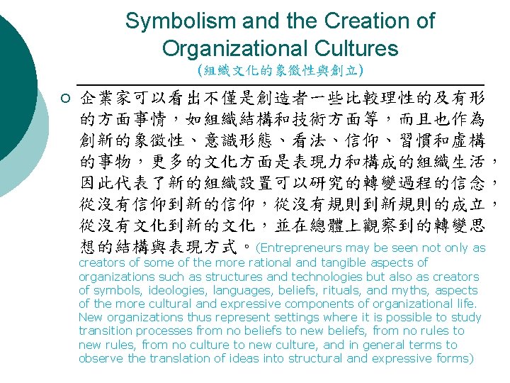 Symbolism and the Creation of Organizational Cultures (組織文化的象徵性與創立) ¡ 企業家可以看出不僅是創造者一些比較理性的及有形 的方面事情，如組織結構和技術方面等，而且也作為 創新的象徵性、意識形態、看法、信仰、習慣和虛構 的事物，更多的文化方面是表現力和構成的組織生活， 因此代表了新的組織設置可以研究的轉變過程的信念，