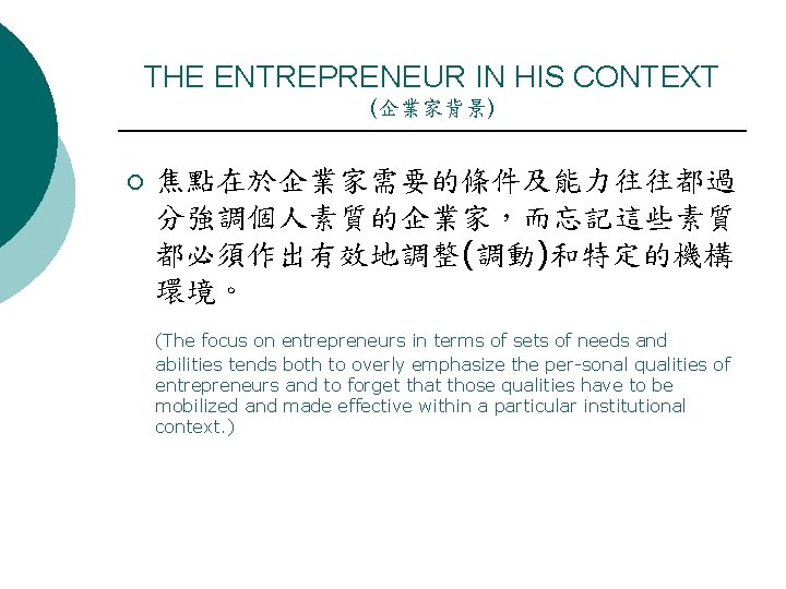 THE ENTREPRENEUR IN HIS CONTEXT (企業家背景) ¡ 焦點在於企業家需要的條件及能力往往都過 分強調個人素質的企業家，而忘記這些素質 都必須作出有效地調整(調動)和特定的機構 環境。 (The focus on
