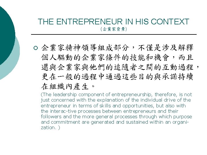 THE ENTREPRENEUR IN HIS CONTEXT (企業家背景) ¡ 企業家精神領導組成部分，不僅是涉及解釋 個人驅動的企業家條件的技能和機會，而且 還與企業家與他們的追隨者之間的互動過程， 更在一般的過程中通過這些目的與承諾持續 在組織內產生。 (The leadership