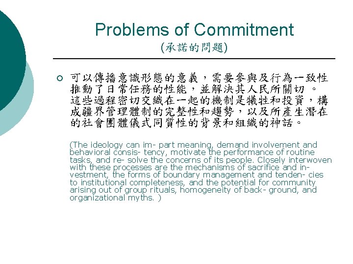 Problems of Commitment (承諾的問題) ¡ 可以傳播意識形態的意義，需要參與及行為一致性 推動了日常任務的性能，並解決其人民所關切 。 這些過程密切交織在一起的機制是犧牲和投資，構 成疆界管理體制的完整性和趨勢，以及所產生潛在 的社會團體儀式同質性的背景和組織的神話。 (The ideology can