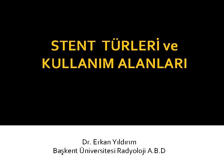 STENT TÜRLERİ ve KULLANIM ALANLARI Dr. Erkan Yıldırım Başkent Üniversitesi Radyoloji A. B. D