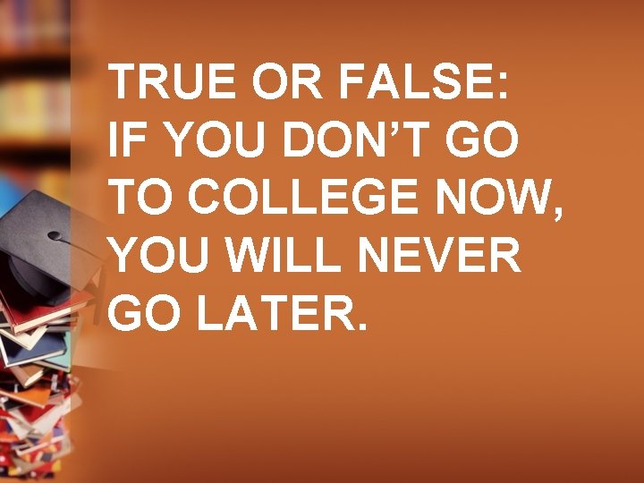 TRUE OR FALSE: IF YOU DON’T GO TO COLLEGE NOW, YOU WILL NEVER GO