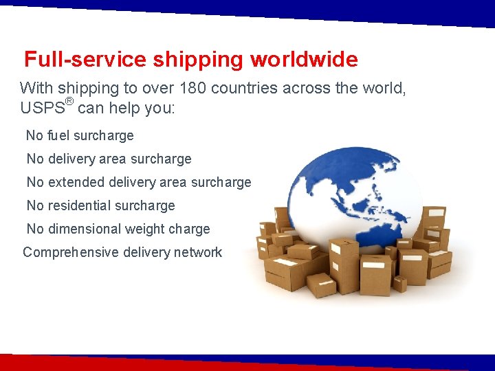 Full-service shipping worldwide With shipping to over 180 countries across the world, USPS® can
