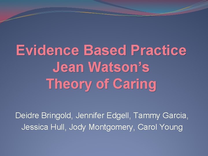 Evidence Based Practice Jean Watson’s Theory of Caring Deidre Bringold, Jennifer Edgell, Tammy Garcia,