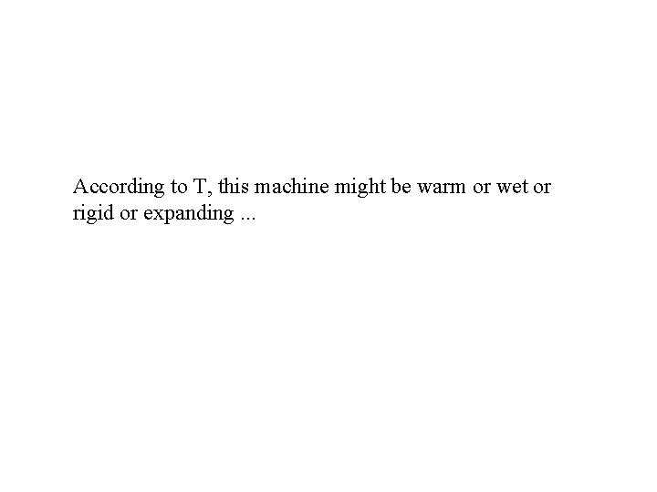 According to T, this machine might be warm or wet or rigid or expanding.