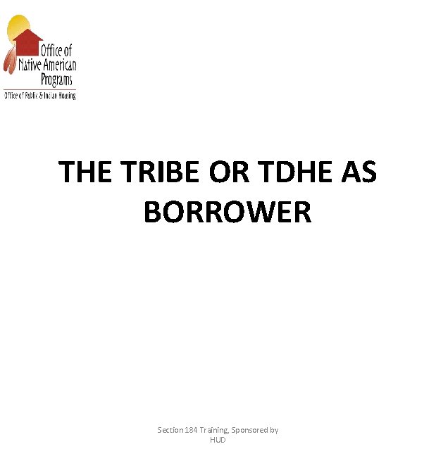 THE TRIBE OR TDHE AS BORROWER Section 184 Training, Sponsored by HUD 