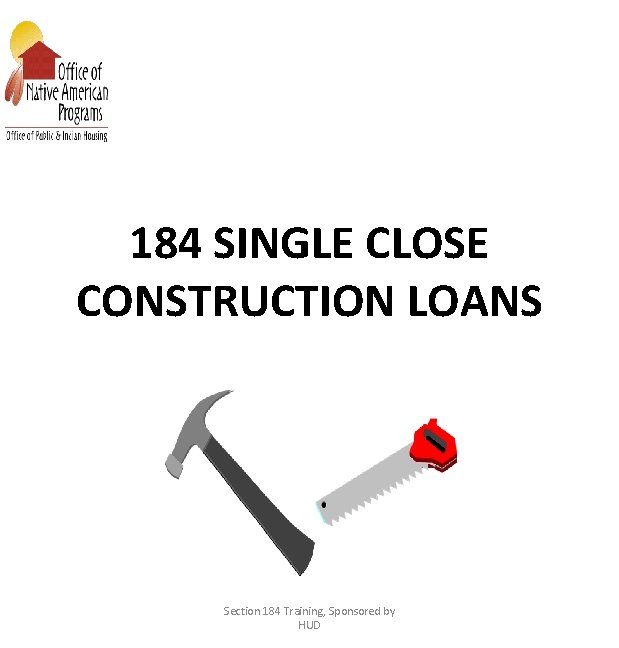 184 SINGLE CLOSE CONSTRUCTION LOANS Section 184 Training, Sponsored by HUD 