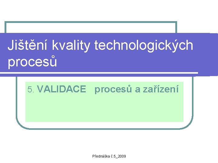 Jištění kvality technologických procesů 5. VALIDACE procesů a zařízení Přednáška č. 5_2009 